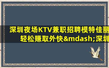 深圳夜场KTV兼职招聘模特佳丽轻松赚取外快—深圳夜场招聘消息无费用